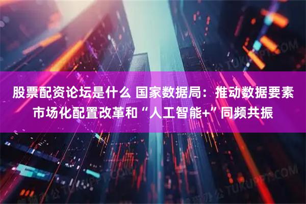 股票配资论坛是什么 国家数据局：推动数据要素市场化配置改革和“人工智能+”同频共振