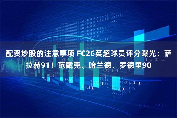 配资炒股的注意事项 FC26英超球员评分曝光：萨拉赫91！范戴克、哈兰德、罗德里90