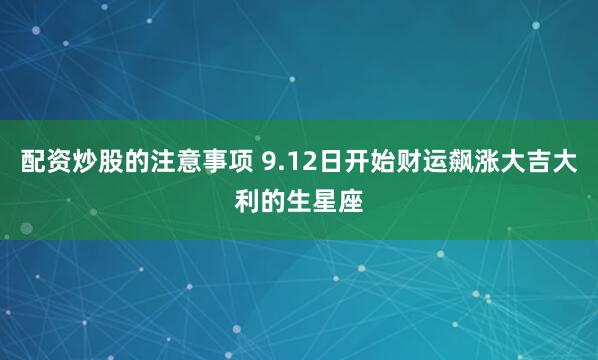 配资炒股的注意事项 9.12日开始财运飙涨大吉大利的生星座
