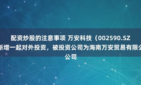 配资炒股的注意事项 万安科技（002590.SZ）新增一起对外投资，被投资公司为海南万安贸易有限公司